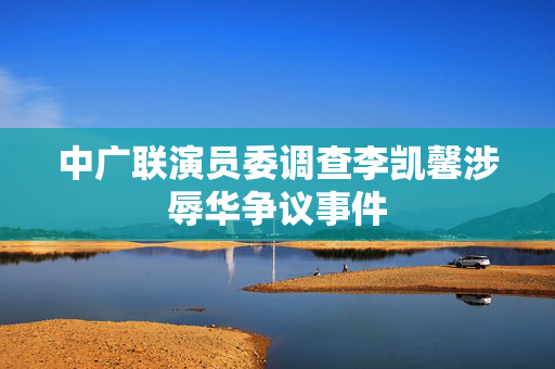 中广联演员委调查李凯馨涉辱华争议事件
