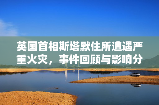 英国首相斯塔默住所遭遇严重火灾，事件回顾与影响分析