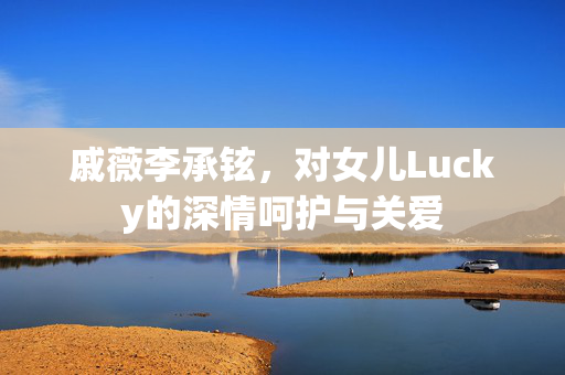 戚薇李承铉，对女儿Lucky的深情呵护与关爱
