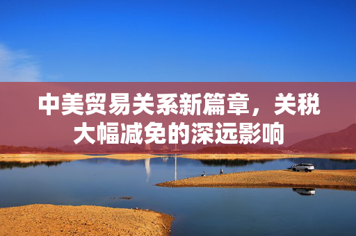 中美贸易关系新篇章，关税大幅减免的深远影响