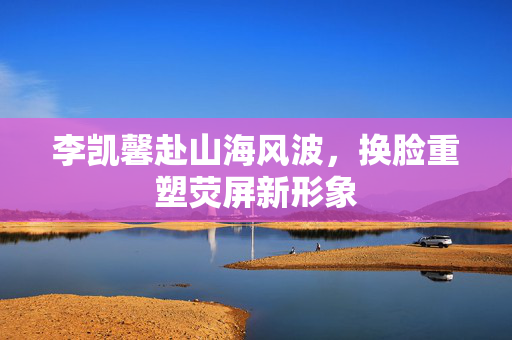 李凯馨赴山海风波，换脸重塑荧屏新形象