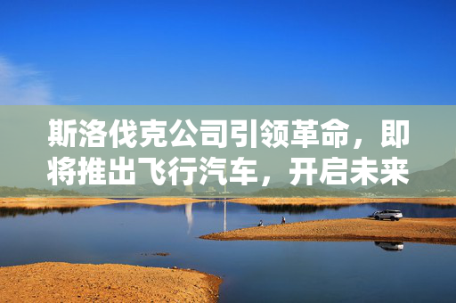 斯洛伐克公司引领革命，即将推出飞行汽车，开启未来交通新纪元