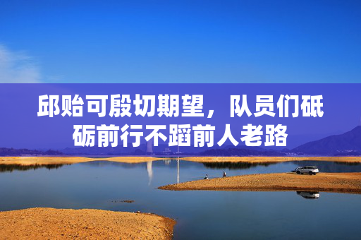邱贻可殷切期望，队员们砥砺前行不蹈前人老路