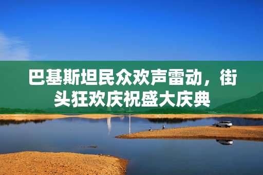 巴基斯坦民众欢声雷动，街头狂欢庆祝盛大庆典