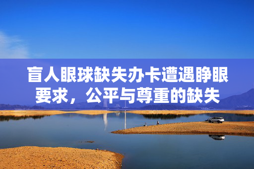盲人眼球缺失办卡遭遇睁眼要求，公平与尊重的缺失