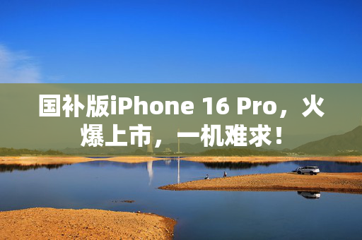 国补版iPhone 16 Pro，火爆上市，一机难求！