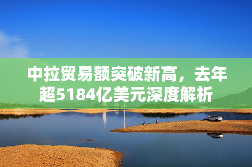 中拉贸易额突破新高，去年超5184亿美元深度解析