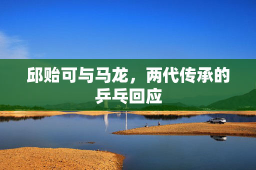 邱贻可与马龙，两代传承的乒乓回应