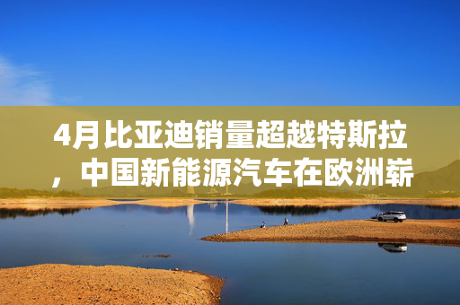 4月比亚迪销量超越特斯拉，中国新能源汽车在欧洲崭露新风采