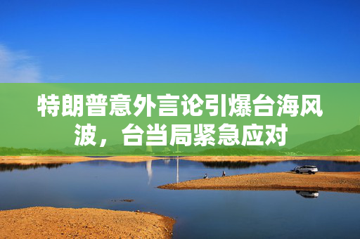 特朗普意外言论引爆台海风波，台当局紧急应对