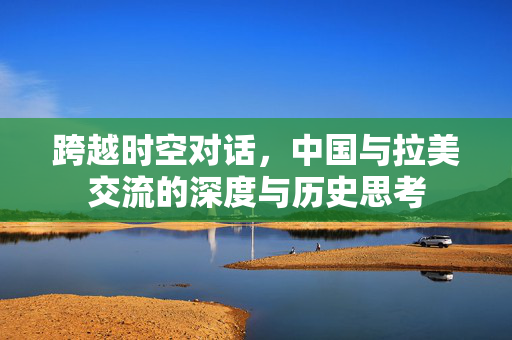 跨越时空对话，中国与拉美交流的深度与历史思考
