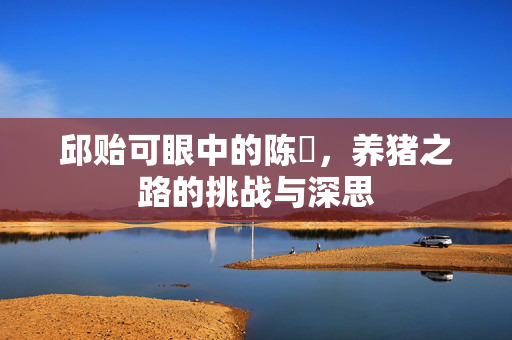 邱贻可眼中的陈玘，养猪之路的挑战与深思
