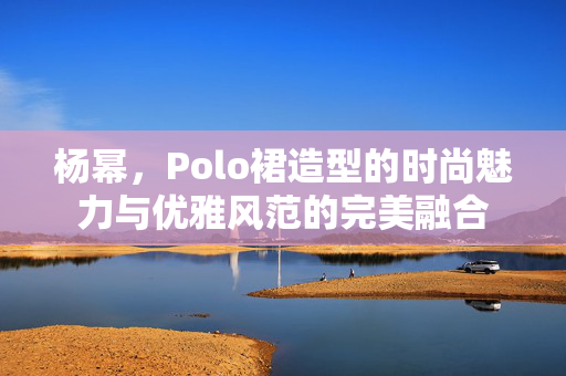 杨幂，Polo裙造型的时尚魅力与优雅风范的完美融合