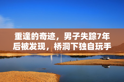 重逢的奇迹，男子失踪7年后被发现，桥洞下独自玩手机