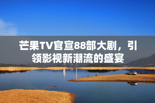 芒果TV官宣88部大剧，引领影视新潮流的盛宴