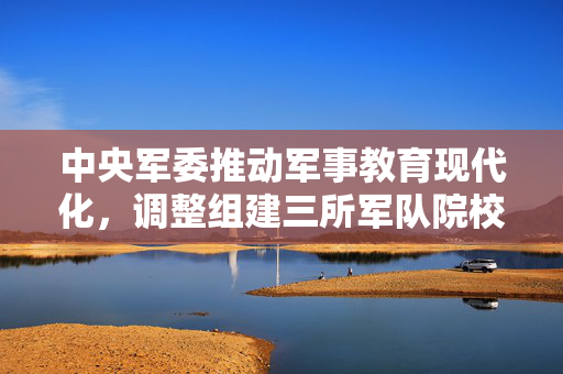中央军委推动军事教育现代化，调整组建三所军队院校的重大决策