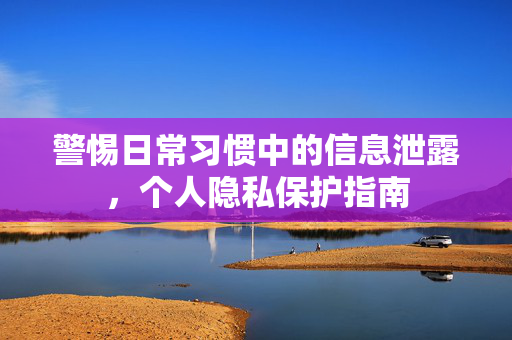 警惕日常习惯中的信息泄露，个人隐私保护指南