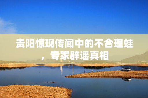 贵阳惊现传闻中的不合理蛙，专家辟谣真相