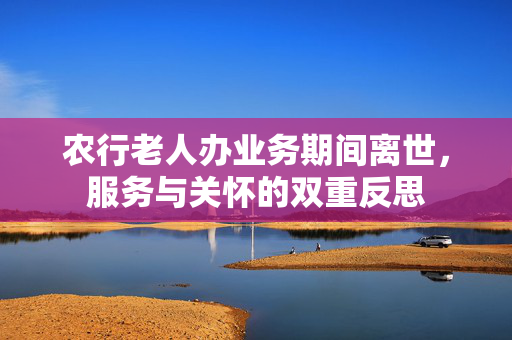 农行老人办业务期间离世，服务与关怀的双重反思