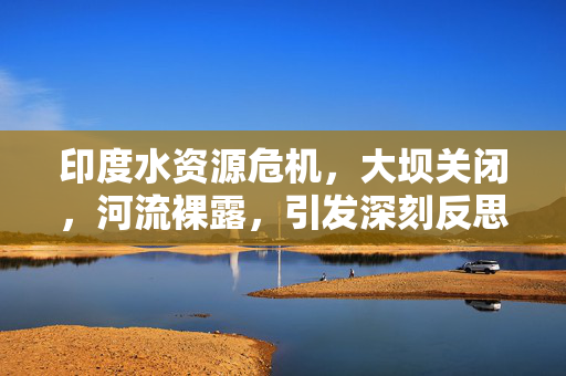 印度水资源危机，大坝关闭，河流裸露，引发深刻反思