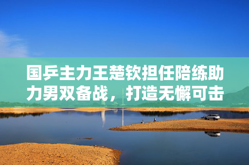 国乒主力王楚钦担任陪练助力男双备战，打造无懈可击的乒乓团队