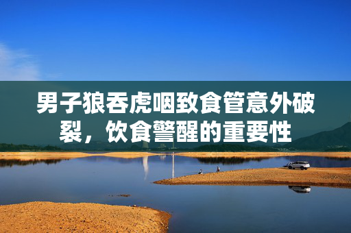 男子狼吞虎咽致食管意外破裂，饮食警醒的重要性
