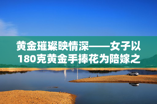 黄金璀璨映情深——女子以180克黄金手捧花为陪嫁之礼