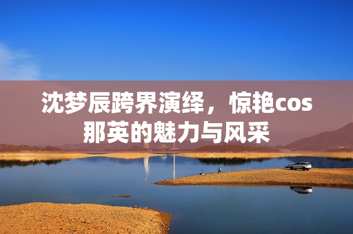 沈梦辰跨界演绎，惊艳cos那英的魅力与风采