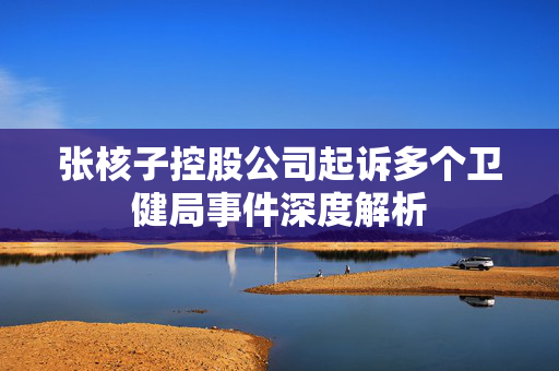 张核子控股公司起诉多个卫健局事件深度解析