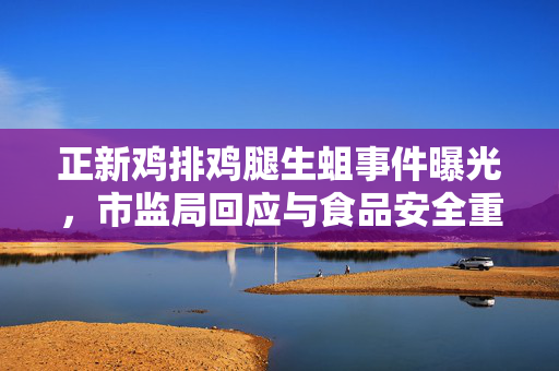 正新鸡排鸡腿生蛆事件曝光，市监局回应与食品安全重要性探讨