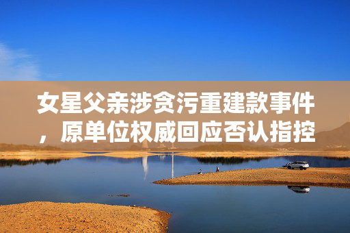 女星父亲涉贪污重建款事件，原单位权威回应否认指控