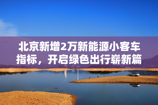 北京新增2万新能源小客车指标，开启绿色出行崭新篇章