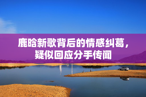 鹿晗新歌背后的情感纠葛，疑似回应分手传闻