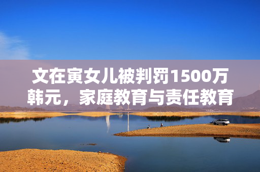 文在寅女儿被判罚1500万韩元，家庭教育与责任教育的深度思考
