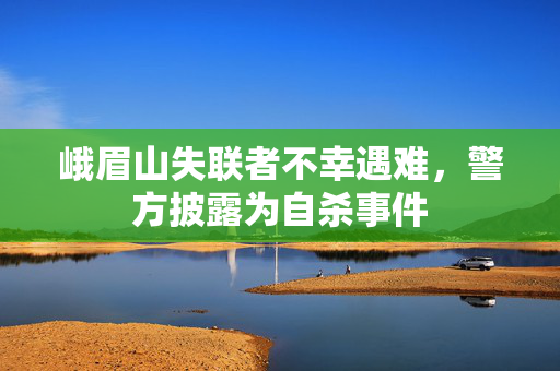 峨眉山失联者不幸遇难，警方披露为自杀事件
