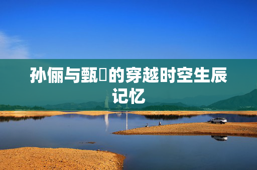 孙俪与甄嬛的穿越时空生辰记忆