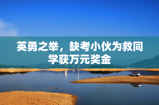 英勇之举，缺考小伙为救同学获万元奖金