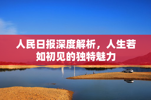 人民日报深度解析，人生若如初见的独特魅力