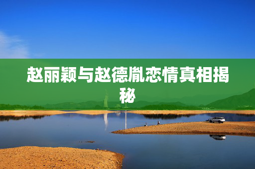 赵丽颖与赵德胤恋情真相揭秘