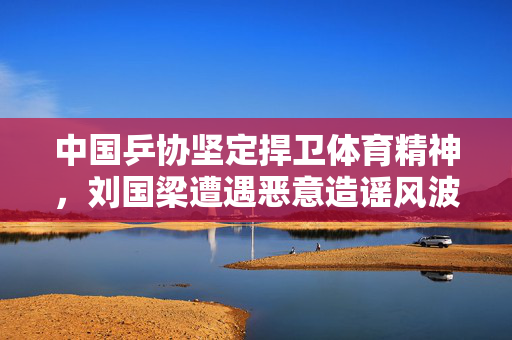 中国乒协坚定捍卫体育精神，刘国梁遭遇恶意造谣风波