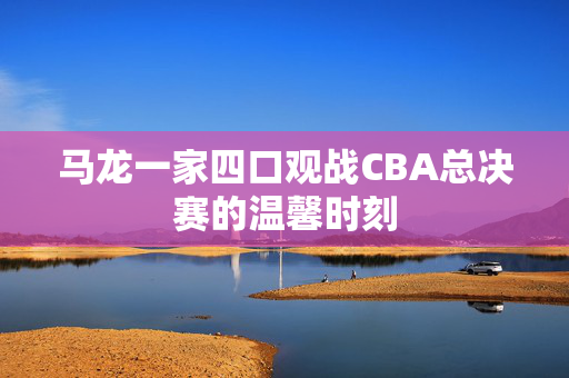 马龙一家四口观战CBA总决赛的温馨时刻