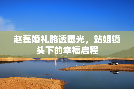 赵磊婚礼路透曝光，站姐镜头下的幸福启程