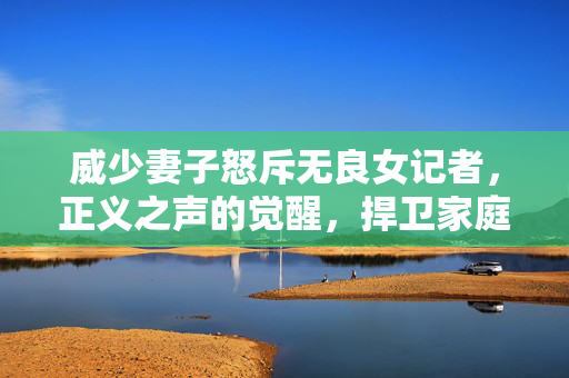 威少妻子怒斥无良女记者，正义之声的觉醒，捍卫家庭尊严的勇敢行动