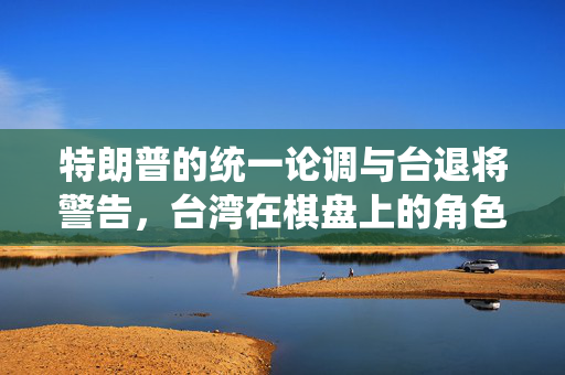 特朗普的统一论调与台退将警告，台湾在棋盘上的角色考量