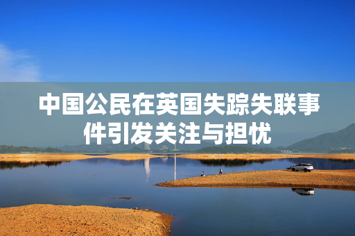 中国公民在英国失踪失联事件引发关注与担忧