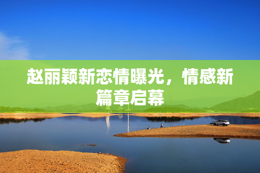 赵丽颖新恋情曝光，情感新篇章启幕