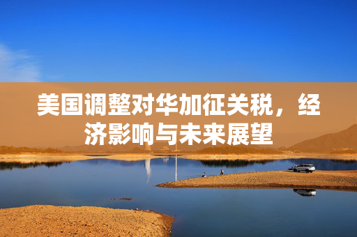 美国调整对华加征关税，经济影响与未来展望