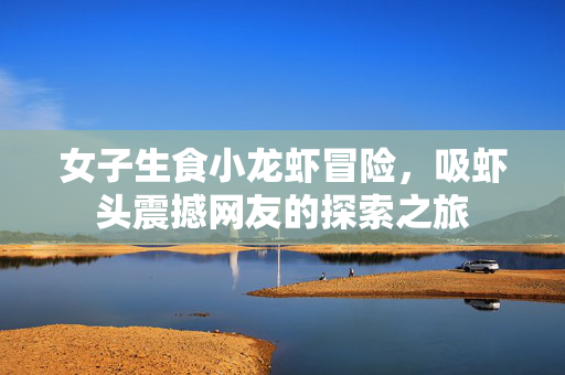 女子生食小龙虾冒险，吸虾头震撼网友的探索之旅