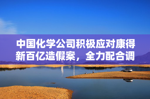 中国化学公司积极应对康得新百亿造假案，全力配合调查以维护行业秩序