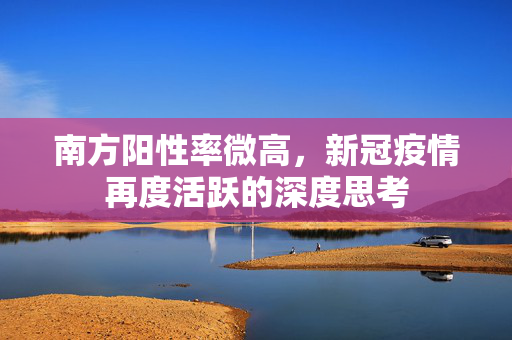 南方阳性率微高，新冠疫情再度活跃的深度思考